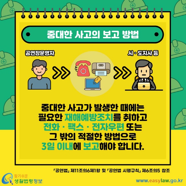 중대한 사고의 보고 방법 중대한 사고가 발생한 때에는 필요한 재해예방조치를 취하고 전화ㆍ팩스ㆍ전자우편 또는 그 밖의 적절한 방법으로 3일 이내에 보고해야 합니다. 공연법 제11조의6제1항 및 공연법 시행규칙 제6조의5 참조