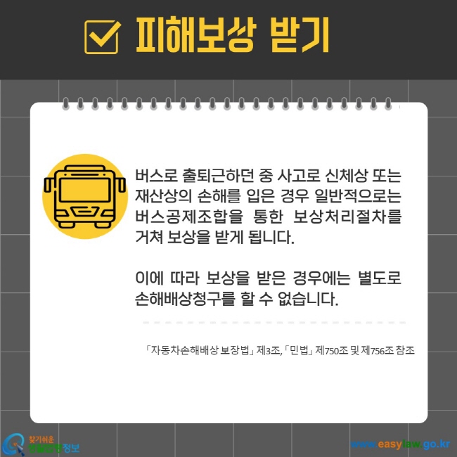 버스로 출퇴근하던 중 사고로 신체상 또는 재산상의 손해를 입은 경우 일반적으로는 버스공제조합을 통한 보상처리절차를 거쳐 보상을 받게 됩니다.   이에 따라 보상을 받은 경우에는 별도로 손해배상청구를 할 수 없습니다.