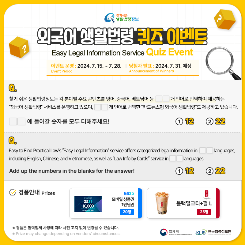 찾기 쉬운 생활법령정보 외국어 생활법령 퀴즈 이벤트 이벤트 Easy Legal Information Service Quiz Event 이벤트 운영 Event Period: 2024. 7. 15. ~ 7. 28. 당첨자 발표 Announcement of Winners: 2024. 7. 31.(예정) Q. 찾기 쉬운 생활법령정보는 각 분야별 주요 콘텐츠를 영어, 중국어, 베트남어 등 □□개 언어로 번역하여 제공하는 “외국어 생활법령” 서비스를 운영하고 있으며, △△개 언어로 번역한 “카드뉴스형 외국어 생활법령”도 제공하고 있습니다. 빈칸에 들어갈 숫자를 모두 더해주세요!① 12 ② 22 Q. Easy to Find Practical Law’s “Easy Legal Information” service offers categorized legal information in □□ languages, including English, Chinese, and Vietnamese, as well as “Law Info by Cards” service in △△ languages.  Add up the numbers in the blanks for the answer! ① 12 ② 22 경품안내 Prizes [GS25] 모바일 상품권 1만원권 20명 [공차] 블랙밀크티+펄 L 25명 ※ 경품은 협력업체 사정에 따라 사전 고지 없이 변경될 수 있습니다. ※ Prize may change depending on vendor's circumstances. 법제처 한국법령정보원