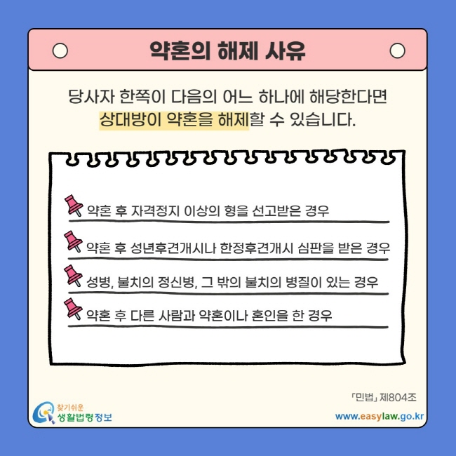 약혼의 해제 사유 당사자 한쪽이 다음의 어느 하나에 해당한다면 상대방이 약혼을 해제할 수 있습니다. 약혼 후 자격정지 이상의 형을 선고받은 경우 약혼 후 성년후견개시나 한정후견개시 심판을 받은 경우 성병, 불치의 정신병, 그 밖의 불치의 병질이 있는 경우 약혼 후 다른 사람과 약혼이나 혼인을 한 경우 「민법」 제804조