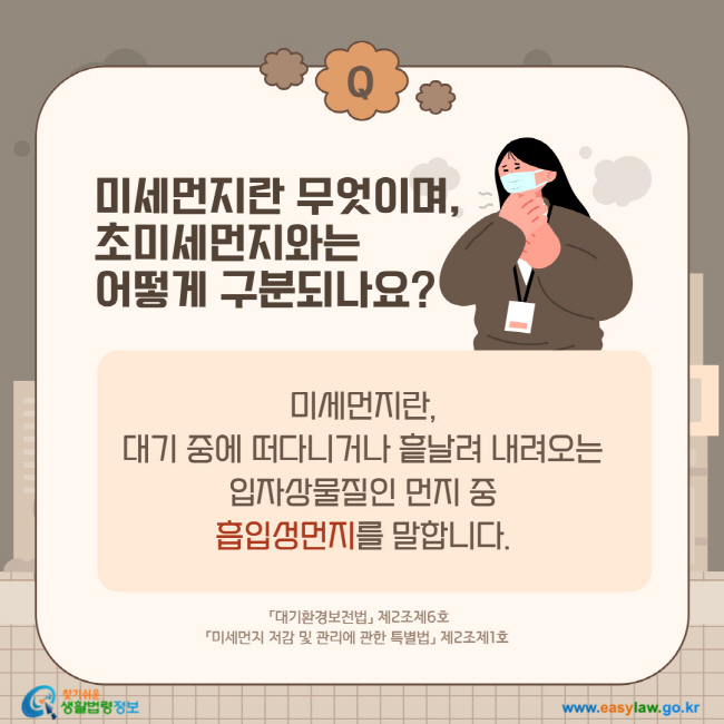 질문: 미세먼지란 무엇이며, 초미세먼지와는 어떻게 구분되나요? 
답변: 미세먼지란, 대기 중에 떠다니거나 흩날려 내려오는 입자상물질인 먼지 중 흡입성먼지를 말합니다.  「대기환경보전법」 제2조제6호 「미세먼지 저감 및 관리에 관한 특별법」 제2조제1호