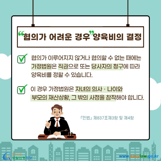 협의가 어려운 경우 양육비의 결정 V 협의가 이루어지지 않거나 협의할 수 없는 때에는 가정법원은 직권으로 또는 당사자의 청구에 따라 양육비를 정할 수 있습니다. V 이 경우 가정법원은 자녀의 의사ㆍ나이와  부모의 재산상황, 그 밖의 사정을 참작해야 합니다. 「민법」 제837조제3항 및 제4항 