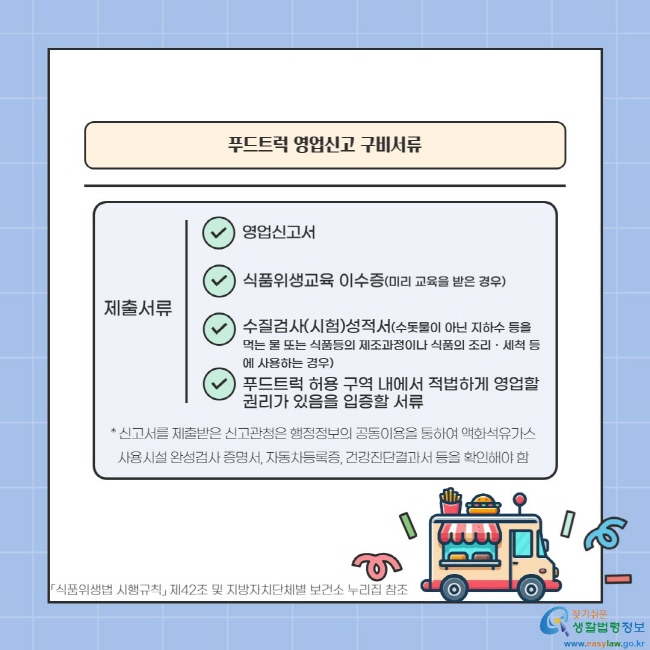 -푸드트럭 영업신고 구비서류- 제출서류: 영업신고서, 식품위생교육 이수증(미리 교육을 받은 경우), 수질검사(시험)성적서(수돗물이 아닌 지하수 등을 먹는 물 또는 식품등의 제조과정이나 식품의 조리ㆍ세척 등에 사용하는 경우), 푸드트럭 허용 구역 내에서 적법하게 영업할 권리가 있음을 입증할 서류 * 신고서를 제출받은 신고관청은 행정정보의 공동이용을 통하여 액화석유가스 사용시설 완성검사 증명서, 자동차등록증, 건강진단결과서 등을 확인해야 함