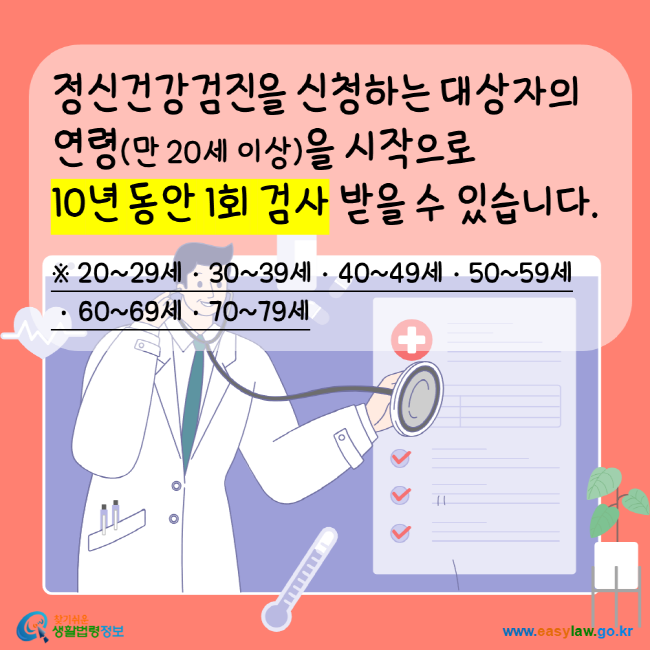 
정신건강검진을 신창하는 대상자의 연령(만20세이상)을 시작으로 10년 동안 1회 검사 받을 수있습니다. 20~29세 30~39세 40~49세 50~59세 60~69세 70~79세 찾기쉬운생활법령정보 www.easylaw.go.kr