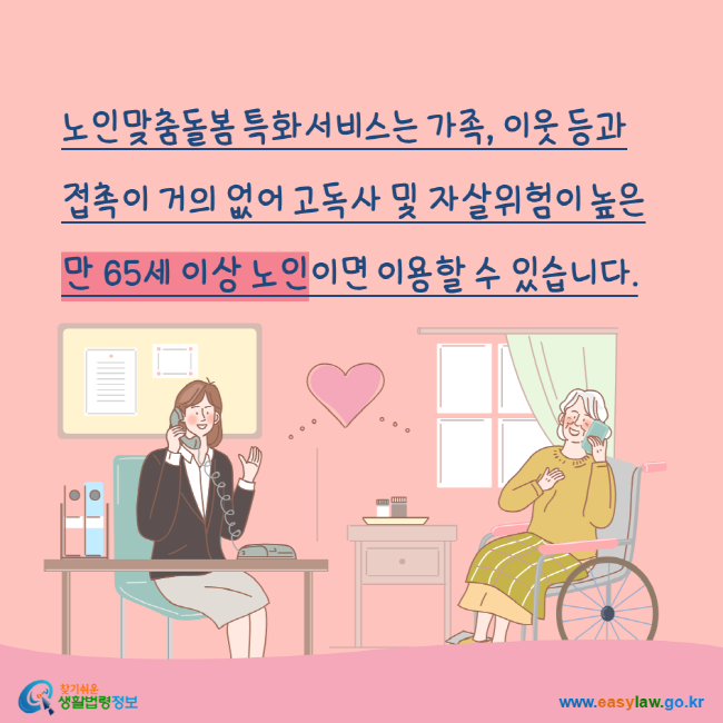 
노인맞춤돌봄 특화서비스는 가족, 이웃 등과 접촉이 거의 없어 고독사 및 자살위험이 높은 만 65세 이상 노인이면 이용할 수 있습니다. 찾기쉬운생활법령정보 www.easylaw.go.kr