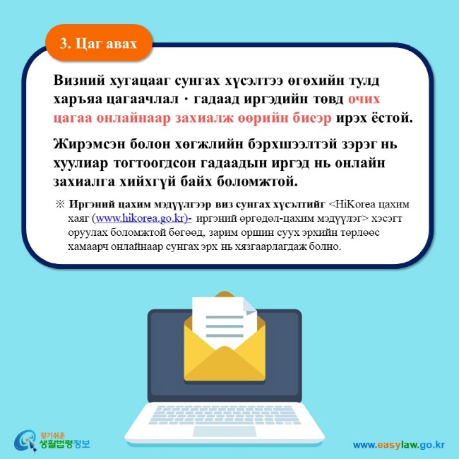 3. Цаг авах Визний хугацааг сунгах хүсэлтээ өгөхийн тулд харъяа цагаачлалㆍгадаад иргэдийн төвд очих цагаа онлайнаар захиалж өөрийн биеэр ирэх ёстой.  Жирэмсэн болон хөгжлийн бэрхшээлтэй зэрэг нь хуулиар тогтоогдсон гадаадын иргэд нь онлайн захиалга хийхгүй байх боломжтой.  ※ Иргэний цахим мэдүүлгээр виз сунгах хүсэлтийг HiKorea цахим хаяг (www.hikorea.go.kr)- иргэний өргөдөл-цахим мэдүүлэг хэсэгт оруулах боломжтой бөгөөд, зарим оршин суух эрхийн төрлөөс хамаарч онлайнаар сунгах эрх нь хязгаарлагдаж болно. 