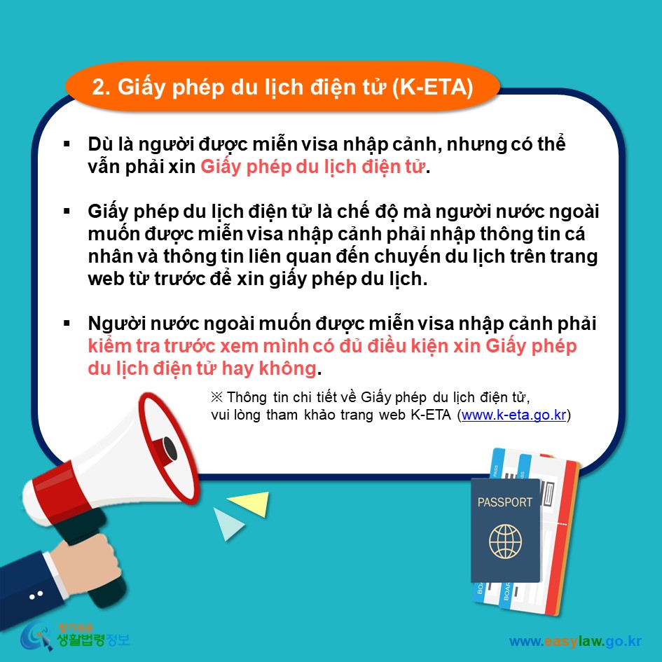 2. Giấy phép du lịch điện tử (K-ETA)  Dù là người được miễn visa nhập cảnh, nhưng có thể vẫn phải xin Giấy phép du lịch điện tử.   Giấy phép du lịch điện tử là chế độ mà người nước ngoài muốn được miễn visa nhập cảnh phải nhập thông tin cá nhân và thông tin liên quan đến chuyến du lịch trên trang web từ trước để xin giấy phép du lịch.  Người nước ngoài muốn được miễn visa nhập cảnh phải kiểm tra trước xem mình có đủ điều kiện xin Giấy phép du lịch điện tử hay không.  ※ Thông tin chi tiết về Giấy phép du lịch điện tử,  vui lòng tham khảo trang web K-ETA (www.k-eta.go.kr)