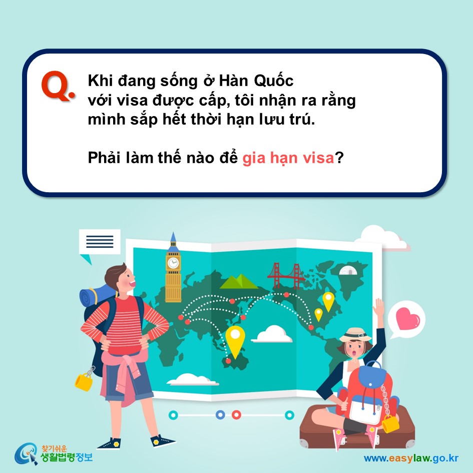 Q. Khi đang sống ở Hàn Quốc  với visa được cấp, tôi nhận ra rằng  mình sắp hết thời hạn lưu trú.  Phải làm thế nào để gia hạn visa?