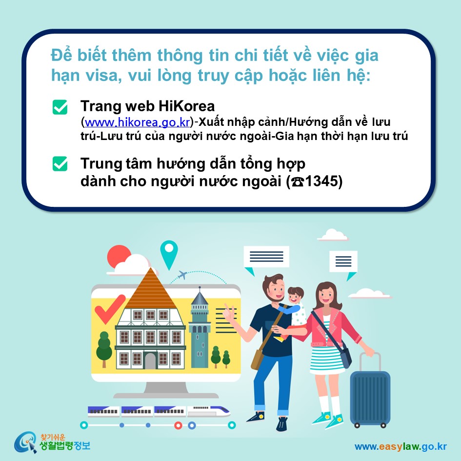 Để biết thêm thông tin chi tiết về việc gia hạn visa, vui lòng truy cập hoặc liên hệ: Trang web HiKorea (www.hikorea.go.kr)-Xuất nhập cảnh/Hướng dẫn về lưu trú-Lưu trú của người nước ngoài-Gia hạn thời hạn lưu trú Trung tâm hướng dẫn tổng hợp dành cho người nước ngoài (☎1345)