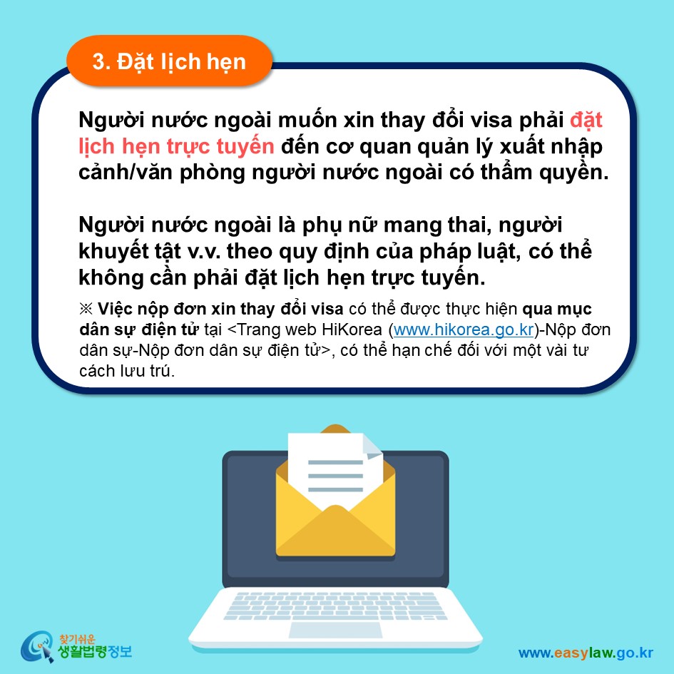 3. Đặt lịch hẹn Người nước ngoài muốn xin thay đổi visa phải đặt lịch hẹn trực tuyến đến cơ quan quản lý xuất nhập cảnh/văn phòng người nước ngoài có thẩm quyền.  Người nước ngoài là phụ nữ mang thai, người khuyết tật v.v. theo quy định của pháp luật, có thể không cần phải đặt lịch hẹn trực tuyến. ※ Việc nộp đơn xin thay đổi visa có thể được thực hiện qua mục dân sự điện tử tại trang web HiKorea (www.hikorea.go.kr)-Nộp đơn dân sự-Nộp đơn dân sự điện tử, có thể hạn chế đối với một vài tư cách lưu trú. 