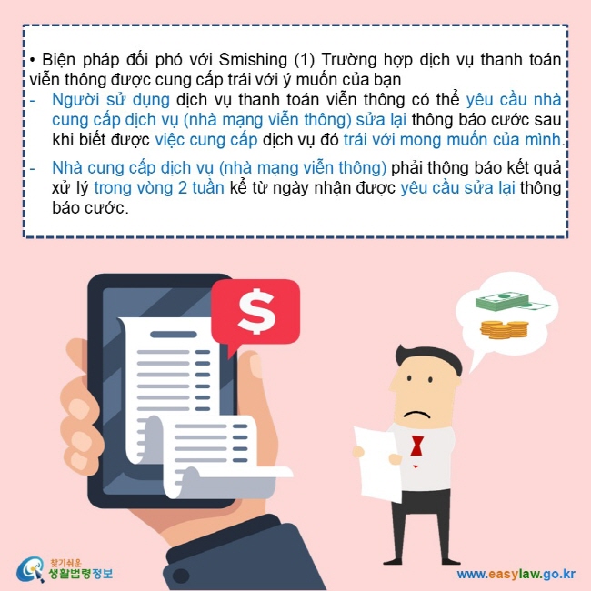   • Biện pháp đối phó với Smishing (1) Trường hợp dịch vụ thanh toán viễn thông được cung cấp trái với ý muốn của bạn Người sử dụng dịch vụ thanh toán viễn thông có thể yêu cầu nhà cung cấp dịch vụ (nhà mạng viễn thông) sửa lại thông báo cước sau khi biết được việc cung cấp dịch vụ đó trái với mong muốn của mình.  Nhà cung cấp dịch vụ (nhà mạng viễn thông) phải thông báo kết quả xử lý trong vòng 2 tuần kể từ ngày nhận được yêu cầu sửa lại thông báo cước.