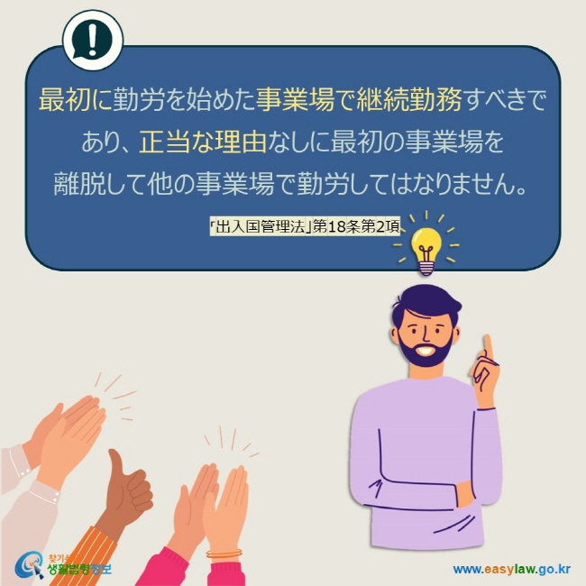 最初に勤労を始めた事業場で継続勤務すべきであり、正当な理由なしに最初の事業場を 離脱して他の事業場で勤労してはなりません。 「出入国管理法」第18条第2項