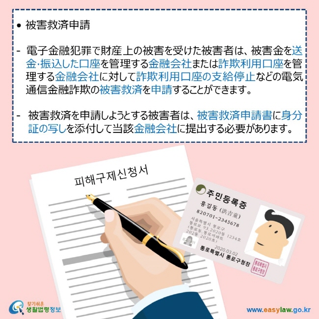  • 被害救済申請  - 電子金融犯罪で財産上の被害を受けた被害者は、被害金を送金·振込した口座を管理する金融会社または詐欺利用口座を管理する金融会社に対して詐欺利用口座の支給停止などの電気通信金融詐欺の被害救済を申請することができます。  被害救済を申請しようとする被害者は、被害救済申請書に身分証の写しを添付して当該金融会社に提出する必要があります。