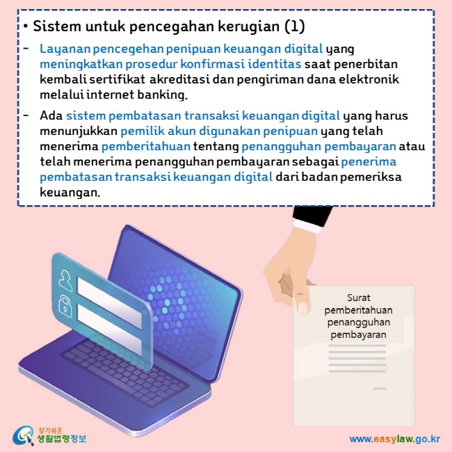 • Sistem untuk pencegahan kerugian (1) Layanan pencegehan penipuan keuangan digital yang meningkatkan prosedur konfirmasi identitas saat penerbitan kembali sertifikat akreditasi dan pengiriman dana elektronik melalui internet banking. Ada sistem pembatasan transaksi keuangan digital yang harus menunjukkan pemilik akun digunakan penipuan yang telah menerima pemberitahuan tentang penangguhan pembayaran atau telah menerima penangguhan pembayaran sebagai penerima pembatasan transaksi keuangan digital dari badan pemeriksa keuangan.