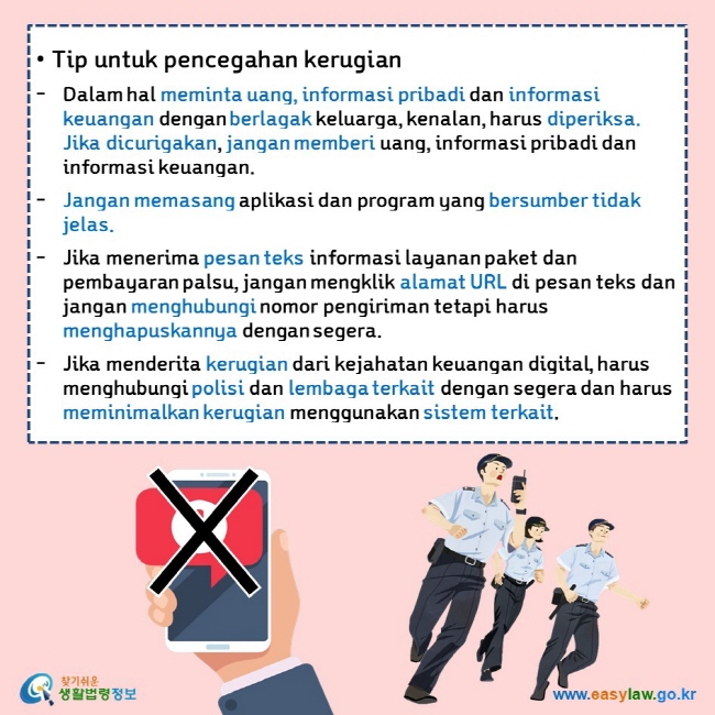  • Tip untuk pencegahan kerugian Dalam hal meminta uang, informasi pribadi dan informasi keuangan dengan berlagak keluarga, kenalan, harus diperiksa. Jika dicurigakan, jangan memberi uang, informasi pribadi dan informasi keuangan.  Jangan memasang aplikasi dan program yang bersumber tidak jelas. Jika menerima pesan teks informasi layanan paket dan pembayaran palsu, jangan mengklik alamat URL di pesan teks dan jangan menghubungi nomor pengiriman tetapi harus menghapuskannya dengan segera.  Jika menderita kerugian dari kejahatan keuangan digital, harus menghubungi polisi dan lembaga terkait dengan segera dan harus meminimalkan kerugian menggunakan sistem terkait. 