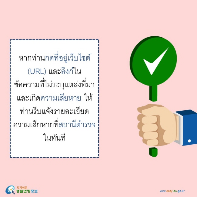    หากท่านกดที่อยู่เว็บไซต์ (URL) และลิงก์ในข้อความที่ไม่ระบุแหล่งที่มาและเกิดความเสียหาย ให้ท่านรีบแจ้งรายละเอียดความเสียหายที่สถานีตำรวจในทันที