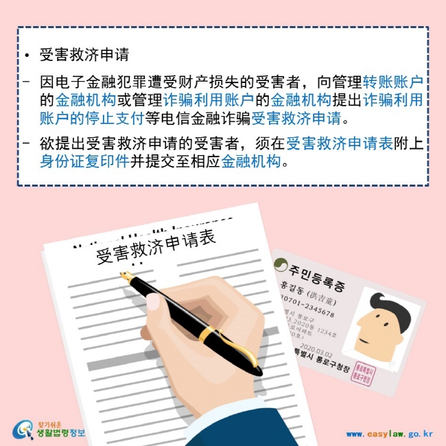   • 受害救济申请  因电子金融犯罪遭受财产损失的受害者，向管理转账账户的金融机构或管理诈骗利用账户的金融机构提出诈骗利用账户的停止支付等电信金融诈骗受害救济申请。  欲提出受害救济申请的受害者，须在受害救济申请表附上身份证复印件并提交至相应金融机构。