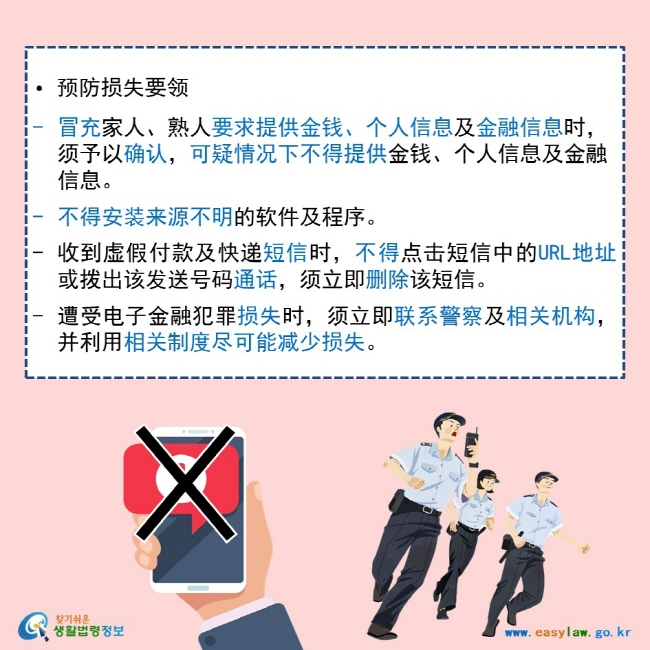   • 预防损失要领   冒充家人、熟人要求提供金钱、个人信息及金融信息时，须予以确认，可疑情况下不得提供金钱、个人信息及金融信息。  不得安装来源不明的软件及程序。  收到虚假付款及快递短信时，不得点击短信中的URL地址或拨出该发送号码通话，须立即删除该短信。  遭受电子金融犯罪损失时，须立即联系警察及相关机构，并利用相关制度尽可能减少损失。