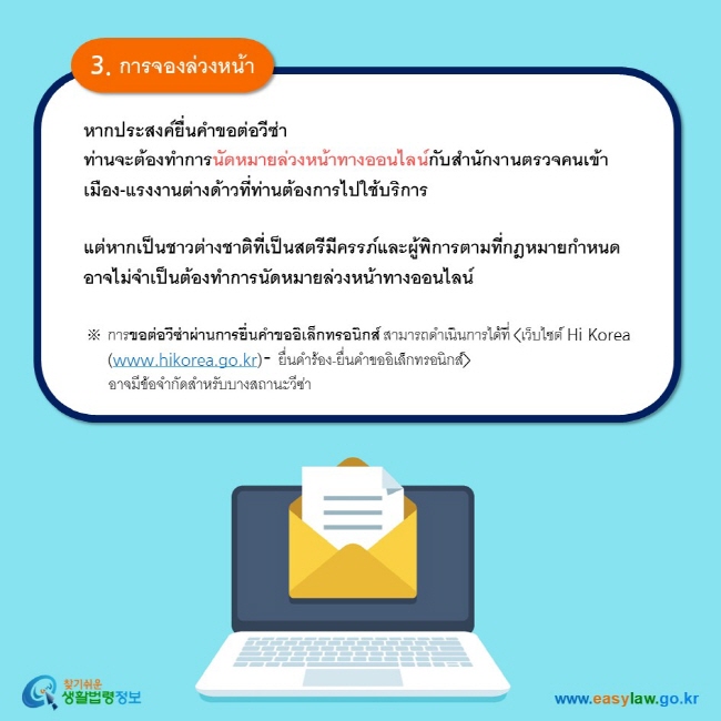 3. การจองล่วงหน้า หากประสงค์ยื่นคำขอต่อวีซ่า ท่านจะต้องทำการนัดหมายล่วงหน้าทางออนไลน์กับสำนักงานตรวจคนเข้าเมือง-แรงงานต่างด้าวที่ท่านต้องการไปใช้บริการ    แต่หากเป็นชาวต่างชาติที่เป็นสตรีมีครรภ์และผู้พิการตามที่กฎหมายกำหนด อาจไม่จำเป็นต้องทำการนัดหมายล่วงหน้าทางออนไลน์  ※ การขอต่อวีซ่าผ่านการยื่นคำขออิเล็กทรอนิกส์ สามารถดำเนินการได้ที่ เว็บไซต์ Hi Korea (www.hikorea.go.kr)- ยื่นคำร้อง-ยื่นคำขออิเล็กทรอนิกส์       อาจมีข้อจำกัดสำหรับบางสถานะวีซ่า  