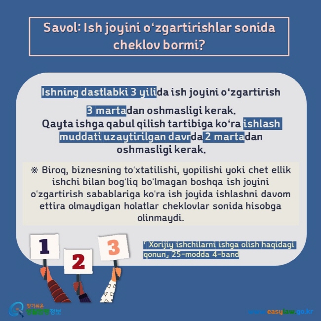 Savol: Ish joyini oʻzgartirishlar sonida cheklov bormi?  Ishning dastlabki 3 yilida ish joyini oʻzgartirish  3 martadan oshmasligi kerak.Qayta ishga qabul qilish tartibiga koʻra ishlash muddati uzaytirilgan davrda 2 martadan oshmasligi kerak.  ※ Biroq, biznesning toʻxtatilishi, yopilishi yoki chet ellik ishchi bilan bogʻliq boʻlmagan boshqa ish joyini oʻzgartirish sabablariga koʻra ish joyida ishlashni davom ettira olmaydigan holatlar cheklovlar sonida hisobga olinmaydi. 「 Xorijiy ishchilarni ishga olish haqidagi qonun」 25-modda 4-band