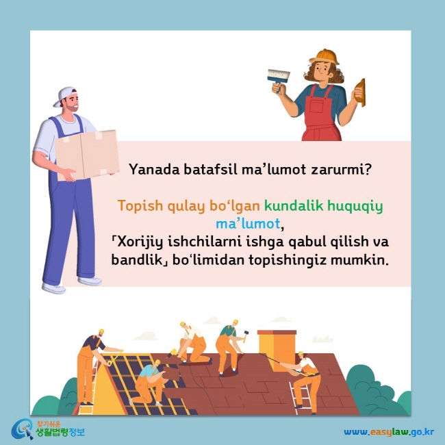       Yanada batafsil ma’lumot zarurmi?        Topish qulay boʻlgan kundalik huquqiy ma’lumot,        「Xorijiy ishchilarni ishga qabul qilish va bandlik」 boʻlimidan  topishingiz mumkin.