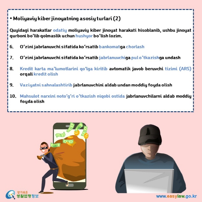 • Moliyaviy kiber jinoyatning asosiy turlari (2)  Quyidagi harakatlar odatiy moliyaviy kiber jinoyat harakati hisoblanib, ushbu jinoyat qurboni bo‘lib qolmaslik uchun hushyor bo‘lish lozim.  6. O‘zini jabrlanuvchi sifatida ko‘rsatib bankomatga chorlash 7. O‘zini jabrlanuvchi sifatida ko‘rsatib jabrlanuvchiga pul o‘tkazishga undash 8. Kredit karta ma’lumotlarini qo‘lga kiritib avtomatik javob beruvchi tizimi (ARS) orqali kredit olish 9. Vaziyatni sahnalashtirib jabrlanuvchini aldab undan moddiy foyda olish 10. Mahsulot narxini noto‘g‘ri o‘tkazish niqobi ostida jabrlanuvchilarni aldab moddiy foyda olish