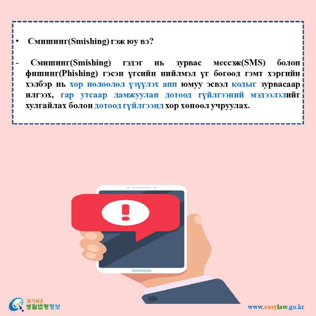 Смишинг(Smishing) гэж юу вэ?  - Смишинг(Smishing) гэдэг нь зурвас мессэж(SMS) болон фишинг(Phishing) гэсэн үгсийн нийлмэл үг бөгөөд гэмт хэргийн хэлбэр нь хор нөлөөлөл үзүүлэх апп юмуу эсвэл кодыг зурвасаар илгээх, гар утсаар дамжуулан дотоод гүйлгээний мэдээлэлийг хулгайлах болон дотоод гүйлгээнд хор хөнөөл учруулах. 