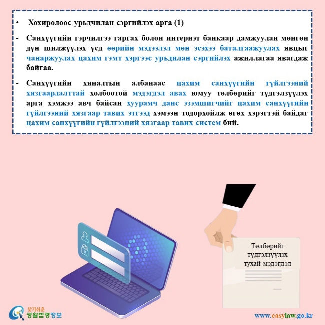 Хохиролоос урьдчилан сэргийлэх арга (1) Санхүүгийн гэрчилгээ гаргах болон интернэт банкаар дамжуулан мөнгөн дүн шилжүүлэх үед өөрийн мэдээлэл мөн эсэхээ баталгаажуулах явцыг чанаржуулах цахим гэмт хэргээс урьдилан сэргийлэх ажиллагаа явагдаж байгаа. Санхүүгийн хяналтын албанаас цахим санхүүгийн гүйлгээний хязгаарлалттай холбоотой мэдэгдэл авах юмуу төлбөрийг түдгэлзүүлэх арга хэмжээ авч байсан хуурамч данс эзэмшигчийг цахим санхүүгийн гүйлгээний хязгаар тавих этгээд хэмээн тодорхойлж өгөх хэрэгтэй байдаг цахим санхүүгийн гүйлгээний хязгаар тавих систем бий. 