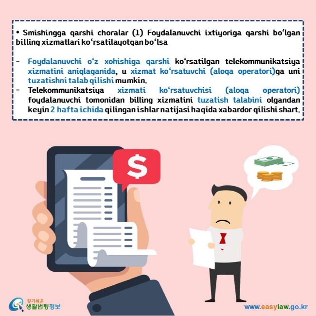  • Smishingga qarshi choralar (1) Foydalanuvchi ixtiyoriga qarshi bo‘lgan billing xizmatlari ko‘rsatilayotgan bo‘lsa   Foydalanuvchi o‘z xohishiga qarshi ko‘rsatilgan telekommunikatsiya xizmatini aniqlaganida, u xizmat ko‘rsatuvchi (aloqa operatori)ga uni tuzatishni talab qilishi mumkin. Telekommunikatsiya xizmati ko‘rsatuvchisi (aloqa operatori) foydalanuvchi tomonidan billing xizmatini tuzatish talabini olgandan keyin 2 hafta ichida qilingan ishlar natijasi haqida xabardor qilishi shart.