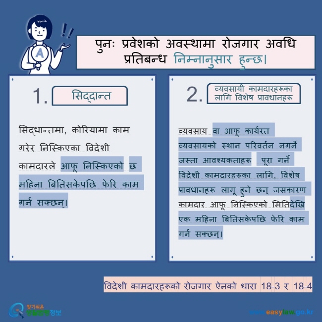 पुनः प्रवेशको अवस्थामा रोजगार अवधि प्रतिबन्ध निम्नानुसार हुन्छ।  सिद्दान्त व्यवसायी कामदारहरूका लागि विशेष प्रावधानहरू सिद्धान्तमा, कोरियामा काम गरेर निस्किएका विदेशी कामदारले आफू निस्किएको छ महिना बितिसकेपछि फेरि काम गर्न सक्छन्। व्यवसाय वा आफू कार्यरत व्यवसायको स्थान परिवर्तन नगर्ने जस्ता आवश्यकताहरू  पूरा गर्ने विदेशी कामदारहरूका लागि, विशेष प्रावधानहरू लागू हुने छन् जसकारण कामदार आफू निस्किएको मितिदेखि एक महिना बितिसकेपछि फेरि काम गर्न सक्छन्। विदेशी कामदारहरूको रोजगार ऐनको धारा 18-3 र 18-4    