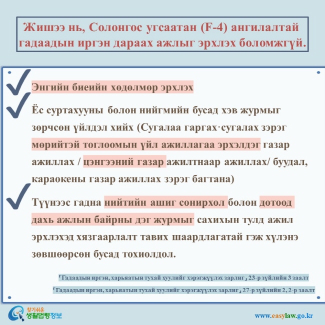 Жишээ нь, Солонгос угсаатан (F-4) ангилалтай гадаадын иргэн дараах ажлыг эрхлэх боломжгүй.  Энгийн биеийн хөдөлмөр эрхлэх Ёс суртахууны болон нийгмийн бусад хэв журмыг зөрчсөн үйлдэл хийх (Сугалаа гаргах·сугалах зэрэг мөрийтэй тоглоомын үйл ажиллагаа эрхэлдэг газар ажиллах / цэнгээний газар ажилтнаар ажиллах/ буудал, караокены газар ажиллах зэрэг багтана) Түүнээс гадна нийтийн ашиг сонирхол болон дотоод дахь ажлын байрны дэг журмыг сахихын тулд ажил эрхлэхэд хязгаарлалт тавих шаардлагатай гэж хүлэнэ зөвшөөрсөн бусад тохиолдол.  「Гадаадын иргэн, харьяатын тухай хуулийг хэрэгжүүлэх зарлиг」 23-р зүйлийн 3 заалт 「Гадаадын иргэн, харьяатын тухай хуулийг хэрэгжүүлэх зарлиг」 27-р зүйлийн 2, 2-р заалт