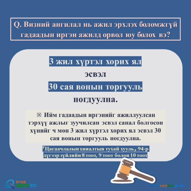 Q. Визний ангилал нь ажил эрхлэх боломжгүй гадаадын иргэн ажилд орвол юу болох вэ?  3 жил хүртэл хорих ял эсвэл 30 сая вонын торгууль ногдуулна.  ※ Ийм гадаадын иргэнийг ажиллуулсан тэрхүү ажлыг зуучилсан эсвэл санал болгосон хүнийг ч мөн 3 жил хүртэл хорих ял эсвэл 30 сая вонын торгууль ногдуулна.  「Цагаачлалын хяналтын тухай хууль」 94-р дүгээр зүйлийн 8 тоот, 9 тоот болон 10 тоот