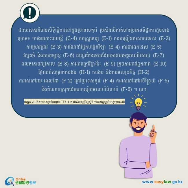 ជនបរទេសគឺមានសិទ្ធិធ្វើការនៅក្នុងប្រទេសកូរ៉េ ប្រសិនបើគាត់មានប្រភេទទិដ្ឋាការដូចខាងក្រោម៖ ការងាររយៈពេលខ្លី (C-4) សាស្រ្តាចារ្យ (E-1) ការបង្រៀនភាសាបរទេស (E-2) ការស្រាវជ្រាវ (E-3) ការណែនាំផ្នែកបច្ចេកវិទ្យា (E-4) ការងារឯកទេស (E-5) វប្បធម៌ និងការកម្សាន្ត (E-6) សញ្ជាតិបរទេសដែលមានសមត្ថភាពពិសេស (E-7) ពលករតាមរដូវកាល (E-8) ការងារក្រៅវិជ្ជាជីវៈ (E-9) ក្រុមការងារផ្នែកនាវា (E-10) ថ្ងៃឈប់សម្រាកការងារ (H-1) ការងារ និងការទស្សនកិច្ច (H-2) ការរស់នៅរយៈពេលវែង (F-2) ក្រៅប្រទេសកូរ៉េ (F-4) ការរស់នៅនៅអចិន្ត្រៃយ៍ (F-5) និងចំណាកស្រុកដោយការរៀបអាពាហ៍ពិពាហ៍ (F-6) ។ ល។ មាត្រា 23 និងតារាងភ្ជាប់ជាមួយ 1 និង 1-2 របស់អនុក្រឹត្យស្តីពីការអនុវត្តច្បាប់អន្តោប្រវេសន៍