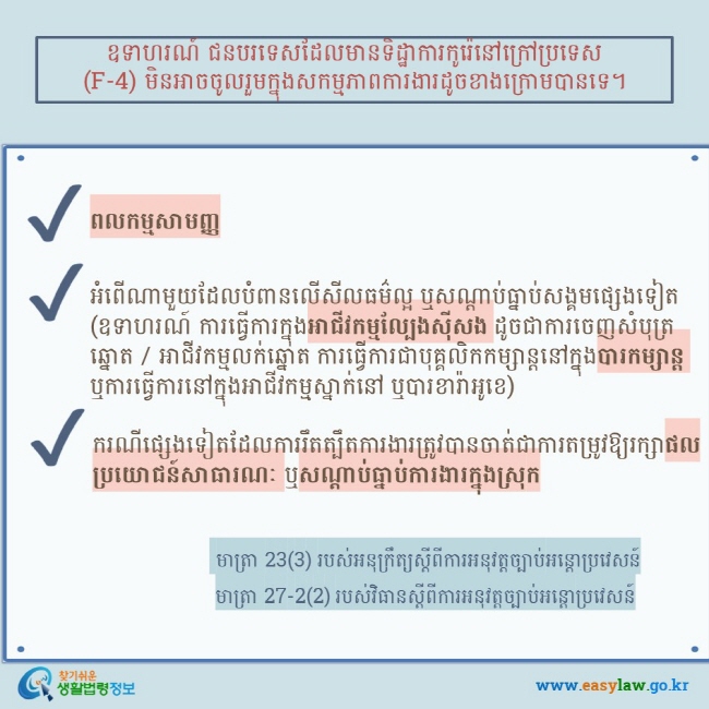 ឧទាហរណ៍ ជនបរទេសដែលមានទិដ្ឋាការកូរ៉េនៅក្រៅប្រទេស (F-4) មិនអាចចូលរួមក្នុងសកម្មភាពការងារដូចខាងក្រោមបានទេ។ ពលកម្មសាមញ្ញ   អំពើណាមួយដែលបំពានលើសីលធម៌ល្អ ឬសណ្តាប់ធ្នាប់សង្គមផ្សេងទៀត (ឧទាហរណ៍ ការធ្វើការក្នុងអាជីវកម្មល្បែងស៊ីសង ដូចជាការចេញសំបុត្រឆ្នោត / អាជីវកម្មលក់ឆ្នោត ការធ្វើការជាបុគ្គលិកកម្សាន្តនៅក្នុងបារកម្សាន្ត ឬការធ្វើការនៅក្នុងអាជីវកម្មស្នាក់នៅ ឬបារខារ៉ាអូខេ) ករណីផ្សេងទៀតដែលការរឹតត្បឹតការងារត្រូវបានចាត់ជាការតម្រូវឱ្យរក្សាផលប្រយោជន៍សាធារណៈ ឬសណ្តាប់ធ្នាប់ការងារក្នុងស្រុក  មាត្រា 23(3) របស់អនុក្រឹត្យស្តីពីការអនុវត្តច្បាប់អន្តោប្រវេសន៍ មាត្រា 27-2(2) របស់វិធានស្តីពីការអនុវត្តច្បាប់អន្តោប្រវេសន៍  