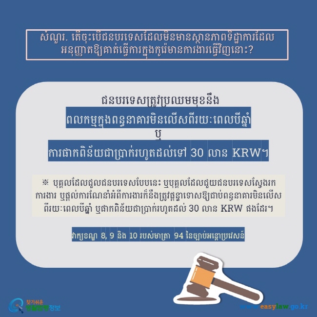 សំណួរ. តើចុះបើជនបរទេសដែលមិនមានស្ថានភាពទិដ្ឋាការដែលអនុញ្ញាតឱ្យគាត់ធ្វើការក្នុងកូរ៉េមានការងារធ្វើវិញនោះ?   ជនបរទេសត្រូវប្រឈមមុខនឹង  ពលកម្មក្នុងពន្ធនាគារមិនលើសពីរយៈពេលបីឆ្នាំ ឬ  ការផាកពិន័យជាប្រាក់រហូតដល់ទៅ 30 លាន KRW។  ※ បុគ្គលដែលជួលជនបរទេសបែបនេះ ឬបុគ្គលដែលជួយជនបរទេសស្វែងរកការងារ ឬផ្តល់ការណែនាំអំពីការងារក៏នឹងត្រូវផ្តន្ទាទោសឱ្យជាប់ពន្ធនាគារមិនលើសពីរយៈពេលបីឆ្នាំ ឬផាកពិន័យជាប្រាក់រហូតដល់ 30 លាន KRW ផងដែរ។ វាក្យខណ្ឌ 8, 9 និង 10 របស់មាត្រា 94 នៃច្បាប់អន្តោប្រវេសន៍ 