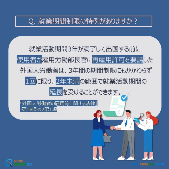 Q. 就業期間制限の特例がありますか？就業活動期間3年が満了して出国する前に  使用者が雇用労働部長官に再雇用許可を要請した  外国人労働者は、3年間の期間制限にもかかわらず  1回に限り、2年未満の範囲で就業活動期間の  延長を受けることができます。「外国人労働者の雇用等に関する法律」  第18条の2第1項