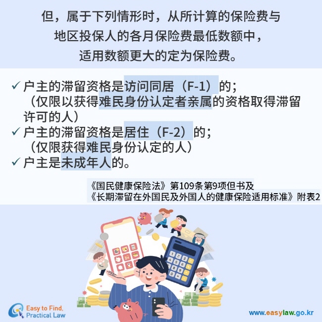 但，属于下列情形时，从所计算的保险费与  地区投保人的各月保险费最低数额中， 适用数额更大的定为保险费。  户主的滞留资格是访问同居（F-1）的；（仅限以获得难民身份认定者亲属的资格取得滞留许可的人） 户主的滞留资格是居住（F-2）的；（仅限获得难民身份认定的人） 户主是未成年人的。 《国民健康保险法》第109条第9项但书及  《长期滞留在外国民及外国人的健康保险适用标准》附表2 