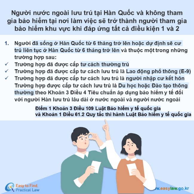 Người nước ngoài lưu trú tại Hàn Quốc và không tham gia bảo hiểm tại nơi làm việc sẽ trở thành người tham gia  bảo hiểm khu vực khi đáp ứng tất cả điều kiện 1 và 2 Người đã sống ở Hàn Quốc từ 6 tháng trở lên hoặc dự định sẽ cư trú liên tục ở Hàn Quốc từ 6 tháng trở lên và thuộc một trong những trường hợp sau: Trường hợp đã được cấp tư cách thường trú  Trường hợp đã được cấp tư cách lưu trú là Lao động phổ thông (E-9) Trường hợp đã được cấp tư cách lưu trú là người nhập cư kết hônTrường hợp được cấp tư cách lưu trú là Du học hoặc Đào tạo thông thường theo Khoản 3 Điều 4 Tiêu chuẩn áp dụng bảo hiểm y tế đối với người Hàn lưu trú lâu dài ở nước ngoài và người nước ngoài Điểm 1 Khoản 3 Điều 109 Luật Bảo hiểm y tế quốc gia  và Khoản 1 Điều 61.2 Quy tắc thi hành Luật Bảo hiểm y tế quốc gia