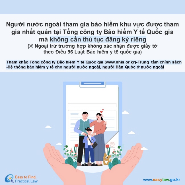 Người nước ngoài tham gia bảo hiểm khu vực được tham gia nhất quán tại Tổng công ty Bảo hiểm Y tế Quốc gia  mà không cần thủ tục đăng ký riêng  (※ Ngoại trừ trường hợp không xác nhận được giấy tờ  theo Điều 96 Luật Bảo hiểm y tế quốc gia) Tham khảo Tổng công ty Bảo hiểm Y tế Quốc gia (www.nhis.or.kr)-Trung tâm chính sách -Hệ thống bảo hiểm y tế cho người nước ngoài, người Hàn Quốc ở nước ngoài 