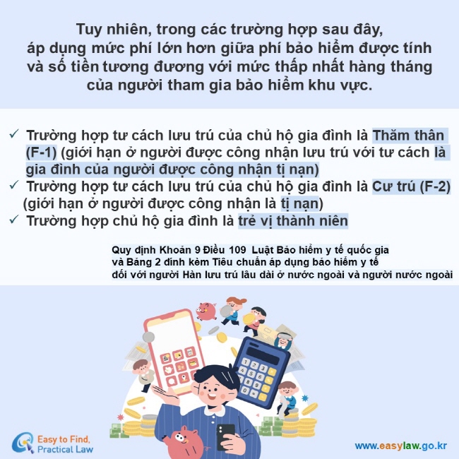 Tuy nhiên, trong các trường hợp sau đây,  áp dụng mức phí lớn hơn giữa phí bảo hiểm được tính  và số tiền tương đương với mức thấp nhất hàng tháng  của người tham gia bảo hiểm khu vực.  Trường hợp tư cách lưu trú của chủ hộ gia đình là Thăm thân (F-1) (giới hạn ở người được công nhận lưu trú với tư cách là gia đình của người được công nhận tị nạn) Trường hợp tư cách lưu trú của chủ hộ gia đình là Cư trú (F-2) (giới hạn ở người được công nhận là tị nạn)  Trường hợp chủ hộ gia đình là trẻ vị thành niên  Quy định Khoản 9 Điều 109  Luật Bảo hiểm y tế quốc gia  và Bảng 2 đính kèm Tiêu chuẩn áp dụng bảo hiểm y tế  đối với người Hàn lưu trú lâu dài ở nước ngoài và người nước ngoài