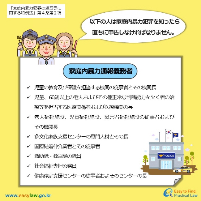 「家庭内暴力犯罪の処罰等に関する特例法」第４条第２項 以下の人は家庭内暴力犯罪を知ったら 直ちに申告しなければなりません。家庭内暴力通報義務者 児童の教育及び保護を担当する機関の従事者とその機関長 児童、60歳以上の老人およびその他正常な判断能力を欠く者の治療等を担当する医療関係者および医療機関の長 老人福祉施設、児童福祉施設、障害者福祉施設の従事者および　　その機関長 多文化家族支援センターの専門人材とその長 国際結婚仲介業者とその従事者 救助隊・救急隊の隊員  社会福祉専担公務員 健康家庭支援センターの従事者およそのセンターの長