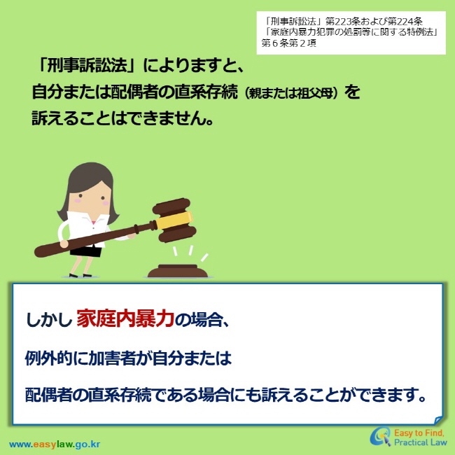 「刑事訴訟法」第223条および第224条 「家庭内暴力犯罪の処罰等に関する特例法」第６条第２項 「刑事訴訟法」によりますと、 自分または配偶者の直系存続（親または祖父母）を 訴えることはできません。 しかし 家庭内暴力の場合、  例外的に加害者が自分または 配偶者の直系存続である場合にも訴えることができます。