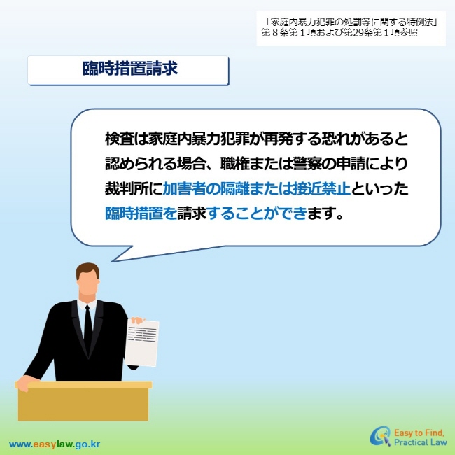 「家庭内暴力犯罪の処罰等に関する特例法」第８条第１項および第29条第１項参照 臨時措置請求 検査は家庭内暴力犯罪が再発する恐れがあると 認められる場合、職権または警察の申請により 裁判所に加害者の隔離または接近禁止といった 臨時措置を請求することができます。