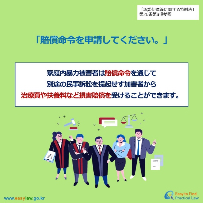 「訴訟促進等に関する特例法」第26条第8項参照 「賠償命令を申請してください。」 家庭内暴力被害者は賠償命令を通じて 別途の民事訴訟を提起せず加害者から 治療費や扶養料など損害賠償を受けることができます。