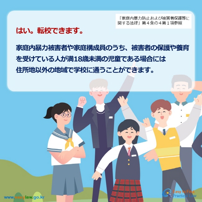 「家庭内暴力防止および被害者保護等に関する法律」第４条の４第１項参照 はい。転校できます。  家庭内暴力被害者や家庭構成員のうち、被害者の保護や養育 を受けている人が満18歳未満の児童である場合には 住所地以外の地域で学校に通うことができます。