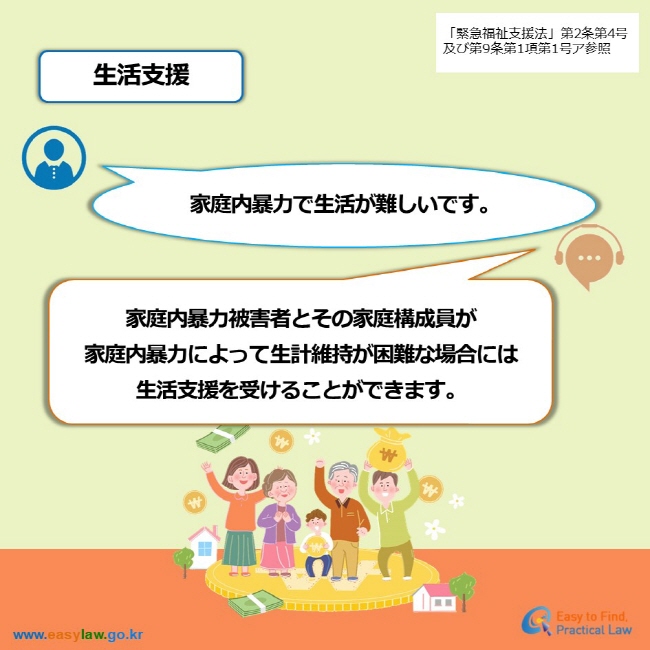 「緊急福祉支援法」第2条第4号及び第9条第1項第1号ア参照 生活支援 家庭内暴力で生活が難しいです。 家庭内暴力被害者とその家庭構成員が 家庭内暴力によって生計維持が困難な場合には 生活支援を受けることができます。