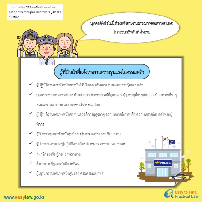 「 พระราชบัญญัติพิเศษเกี่ยวกับบทลงโทษอาชญากรรมความรุนแรงในครอบครัว 」 มาตรา 4 วรรค 2บุคคลดังต่อไปนี้ต้องแจ้งรายงานอาชญากรรมความรุนแรง ในครอบครัวทันทีที่ทราบผู้ที่มีหน้าที่แจ้งรายงานความรุนแรงในครอบครัวผู้ปฏิบัติงานและหัวหน้าสถาบันที่รับผิดชอบด้านการอบรมและการคุ้มครองเด็ก บุคลากรทางการแพทย์และหัวหน้าสถาบันการแพทย์ที่ดูแลเด็ก ผู้สูงอายุที่อายุเกิน 60 ปี และคนอื่น ๆ ที่ไม่มีความสามารถในการตัดสินใจได้ตามปกติ ผู้ปฏิบัติงานและหัวหน้าสถาบันสวัสดิการผู้สูงอายุ สถาบันสวัสดิภาพเด็ก สถาบันสวัสดิการสำหรับผู้พิการ ผู้เชี่ยวชาญและหัวหน้าศูนย์ส่งเสริมครอบครัวหลายวัฒนธรรม ผู้ประสานงานและผู้ปฏิบัติงานเกี่ยวกับการสมรสระหว่างประเทศ  สมาชิกของทีมกู้ภัย·รถพยาบาล  ข้าราชการที่ดูแลสวัสดิการสังคม  ผู้ปฏิบัติงานและหัวหน้าศูนย์ส่งเสริมครอบครัวที่ดี