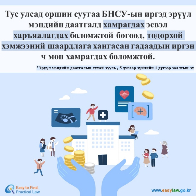 Тус улсад оршин суугаа БНСУ-ын иргэд эрүүл мэндийн даатгалд хамрагдах эсвэл харъяалагдах боломжтой бөгөөд, тодорхой хэмжээний шаардлага хангасан гадаадын иргэн ч мөн хамрагдах боломжтой.  「Эрүүл мэндийн даатгалын тухай хууль」 5 дугаар зүйлийн 1 дүгээр заалтын эх