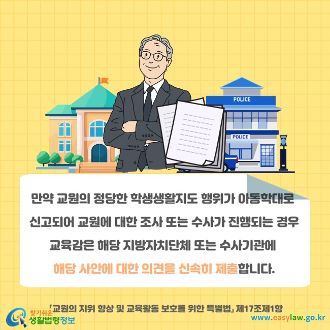 만약 교원의 정당한 학생생활지도 행위가 아동학대로 신고되어 교원에 대한 조사 또는 수사가 진행되는 경우 교육감은 해당 지방자치단체 또는 수사기관에 해당 사안에 대한 의견을 신속히 제출합니다(「교원의 지위 향상 및 교육활동 보호를 위한 특별법」 제17조제1항).
찾기쉬운 생활법령정보(www.easylaw.go.kr)