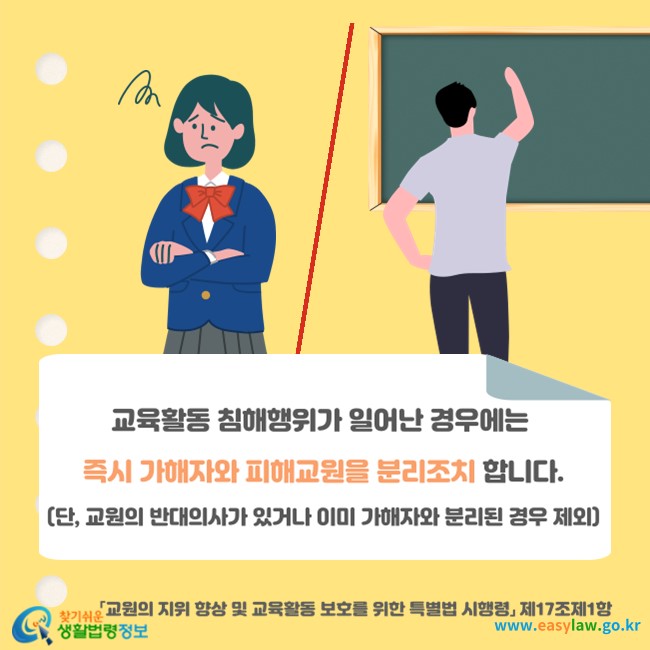 교육활동 침해행위가 일어난 경우에는 즉시 가해자와 피해교원을 분리조치 합니다(「교원의 지위 향상 및 교육활동 보호를 위한 특별법 시행령」 제17조제1항). 단, 교원의 반대의사가 있거나 이미 가해자와 분리된 경우 제외
찾기쉬운 생활법령정보(www.easylaw.go.kr)